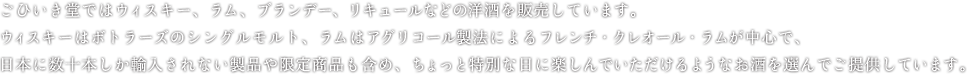 ごひいき堂ではウィスキー、ラム、ブランデー、リキュールなどの洋酒を販売しています。ウィスキーはボトラーズのシングルモルト、ラムはアグリコール製法によるフレンチ・クレオール・ラムが中心で、日本に数十本しか輸入されない製品や限定商品も含め、ちょっと特別な日に楽しんでいただけるようなお酒を選んでご提供しています。